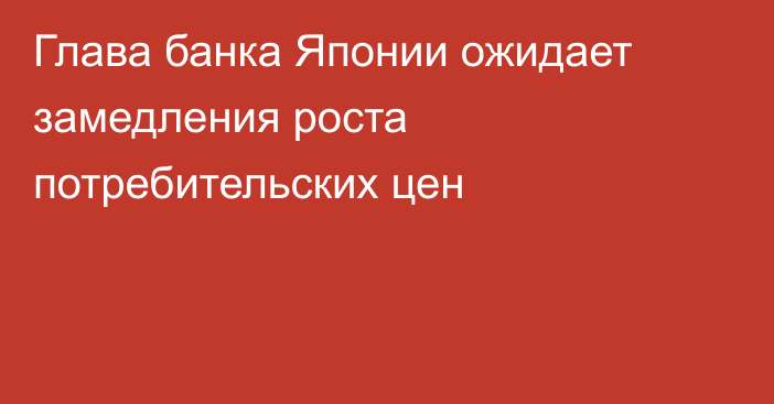 Глава банка Японии ожидает замедления роста потребительских цен