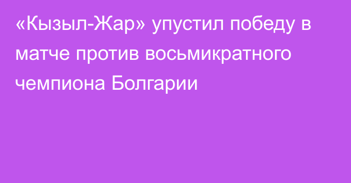 «Кызыл-Жар» упустил победу в матче против восьмикратного чемпиона Болгарии