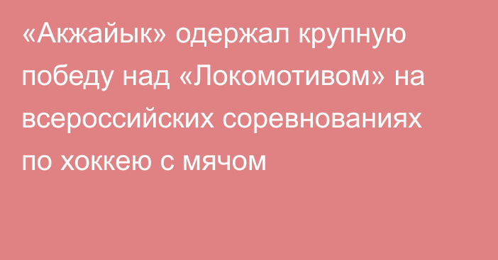 «Акжайык» одержал крупную победу над «Локомотивом» на всероссийских соревнованиях по хоккею с мячом