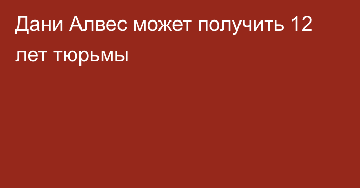 Дани Алвес может получить 12 лет тюрьмы