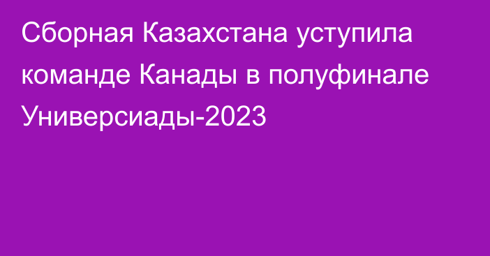 Сборная Казахстана уступила команде Канады в полуфинале Универсиады-2023