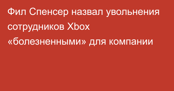 Фил Спенсер назвал увольнения сотрудников Xbox «болезненными» для компании