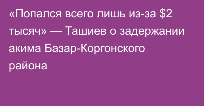 «Попался всего лишь из-за $2 тысяч» — Ташиев о задержании акима Базар-Коргонского района