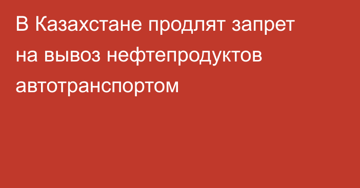 В Казахстане продлят запрет на вывоз нефтепродуктов автотранспортом