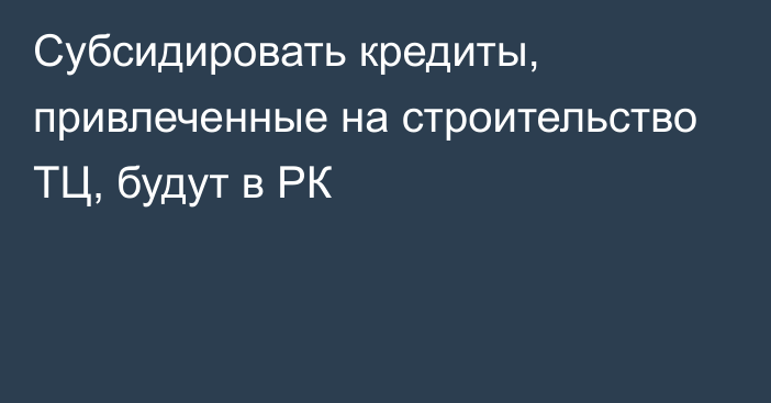 Субсидировать кредиты, привлеченные на строительство ТЦ, будут в РК