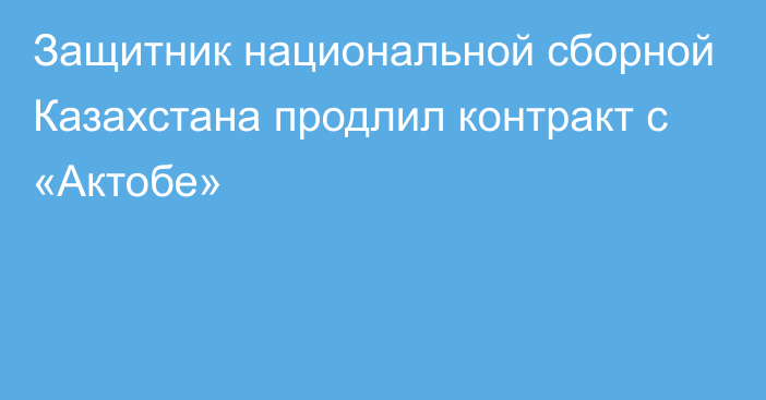 Защитник национальной сборной Казахстана продлил контракт с «Актобе»