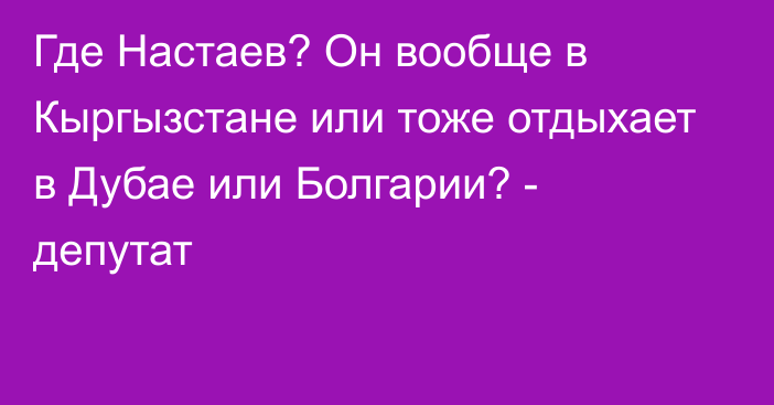 Где Настаев? Он вообще в Кыргызстане или тоже отдыхает в Дубае или Болгарии? - депутат