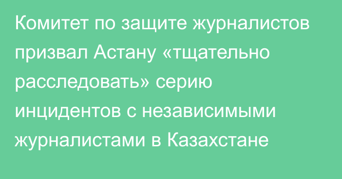 Комитет по защите журналистов призвал Астану «тщательно расследовать» серию инцидентов с независимыми журналистами в Казахстане