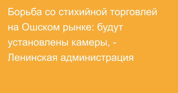 Борьба со стихийной торговлей на Ошском рынке: будут установлены камеры, - Ленинская администрация