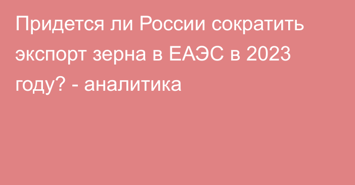 Придется ли России сократить экспорт зерна в ЕАЭС в 2023 году? - аналитика