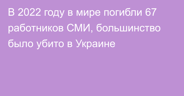 В 2022 году в мире погибли 67 работников СМИ, большинство было убито в Украине