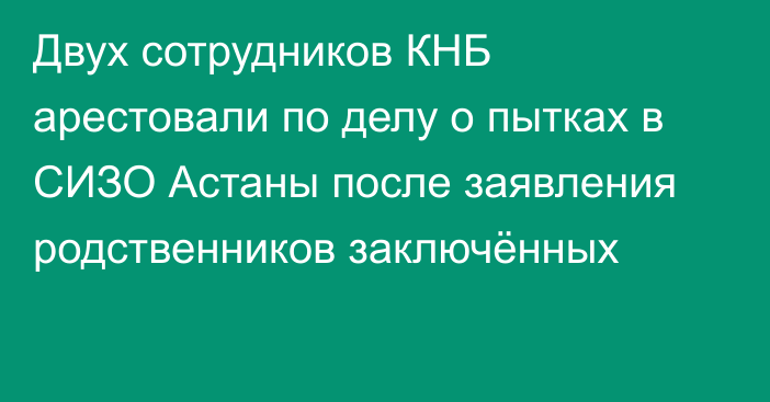 Двух сотрудников КНБ арестовали по делу о пытках в СИЗО Астаны после заявления родственников заключённых