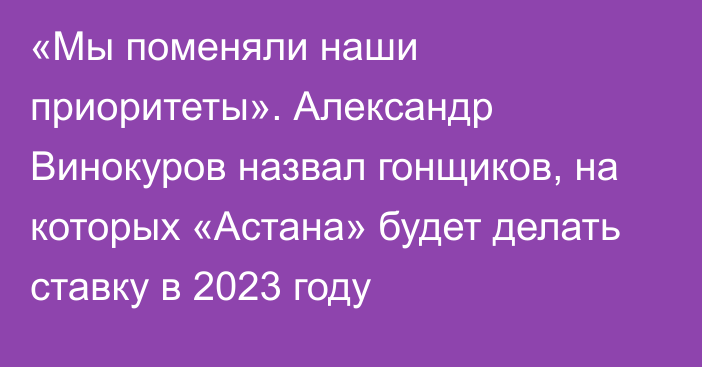 «Мы поменяли наши приоритеты». Александр Винокуров назвал гонщиков, на которых «Астана» будет делать ставку в 2023 году