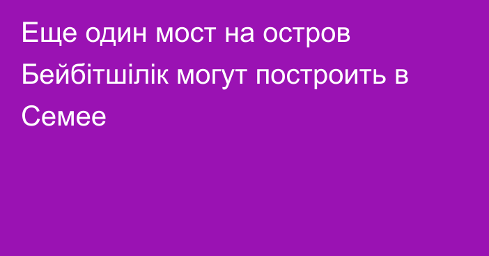 Еще один мост на остров Бейбітшілік могут построить в Семее