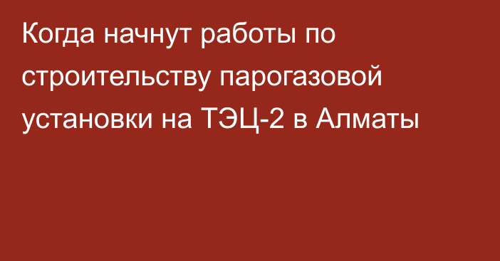 Когда начнут работы по строительству парогазовой установки на ТЭЦ-2 в Алматы