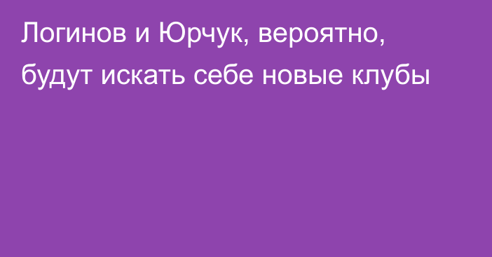 Логинов и Юрчук, вероятно, будут искать себе новые клубы