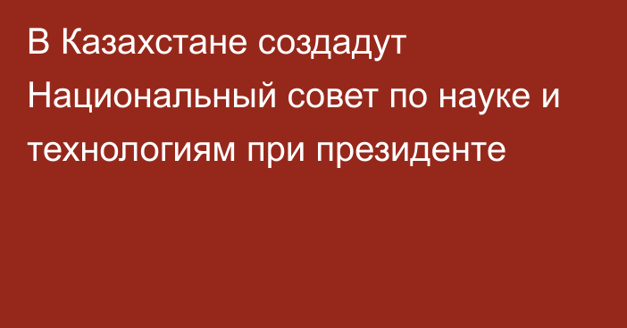 В Казахстане создадут Национальный совет по науке и технологиям при президенте