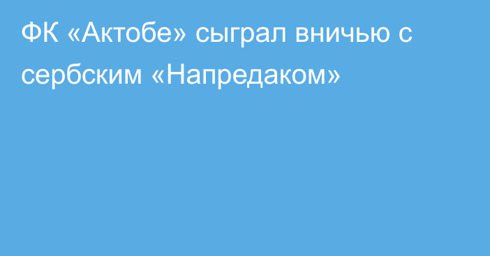 ФК «Актобе» сыграл вничью с сербским «Напредаком»