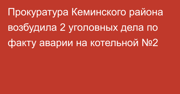 Прокуратура Кеминского района возбудила 2 уголовных дела по факту аварии на котельной №2