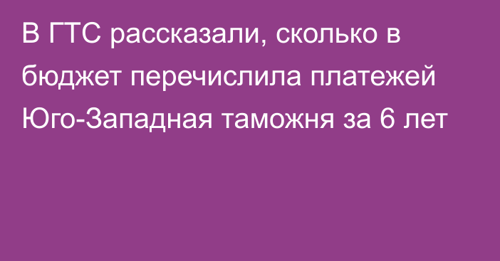 В ГТС рассказали, сколько в бюджет перечислила платежей Юго-Западная таможня за 6 лет