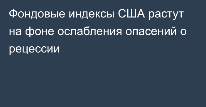 Фондовые индексы США растут на фоне ослабления опасений о рецессии