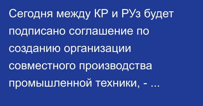 Сегодня между КР и РУз будет подписано соглашение по созданию организации совместного производства промышленной техники, - Минэкономики