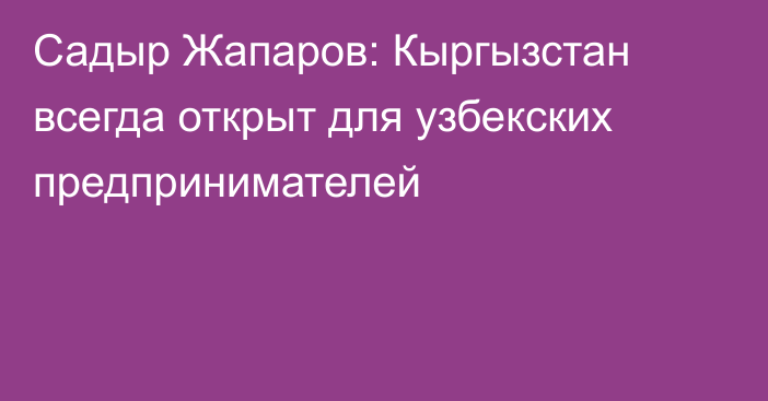 Садыр Жапаров: Кыргызстан всегда открыт для узбекских предпринимателей