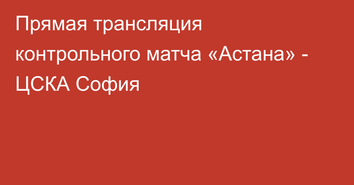 Прямая трансляция контрольного матча «Астана» - ЦСКА София