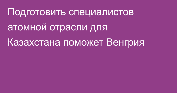 Подготовить специалистов атомной отрасли для Казахстана поможет Венгрия