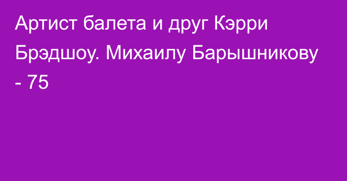 Артист балета и друг Кэрри Брэдшоу. Михаилу Барышникову - 75