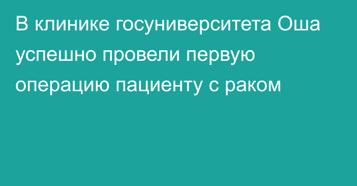 В клинике госуниверситета Оша успешно провели первую операцию пациенту с раком