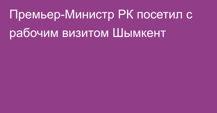 Премьер-Министр РК посетил с рабочим визитом Шымкент