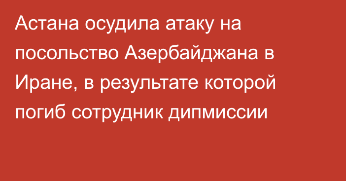 Астана осудила атаку на посольство Азербайджана в Иране, в результате которой погиб сотрудник дипмиссии