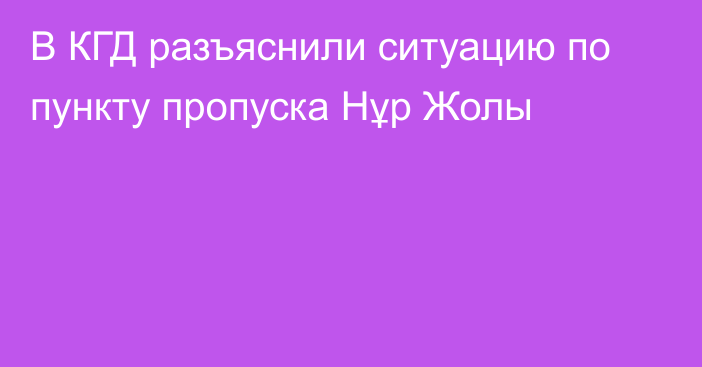 В КГД разъяснили ситуацию по пункту пропуска Нұр Жолы