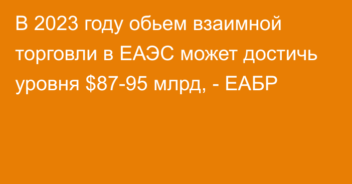 В 2023 году обьем взаимной торговли в ЕАЭС может достичь уровня $87-95 млрд, - ЕАБР