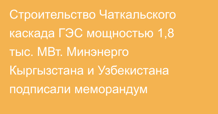 Строительство Чаткальского каскада ГЭС мощностью 1,8 тыс. МВт. Минэнерго Кыргызстана и Узбекистана подписали меморандум