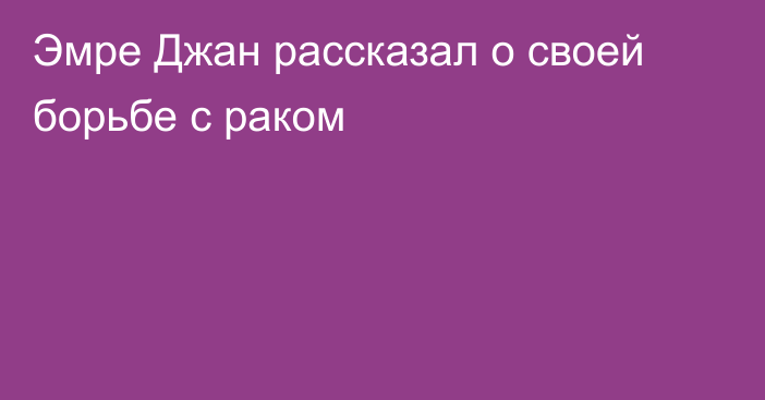 Эмре Джан рассказал о своей борьбе с раком