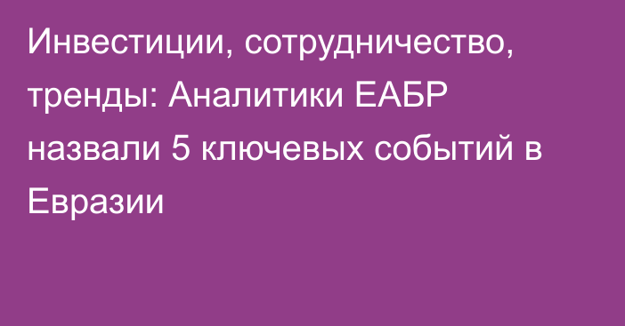 Инвестиции, сотрудничество, тренды: Аналитики ЕАБР назвали 5 ключевых событий в Евразии