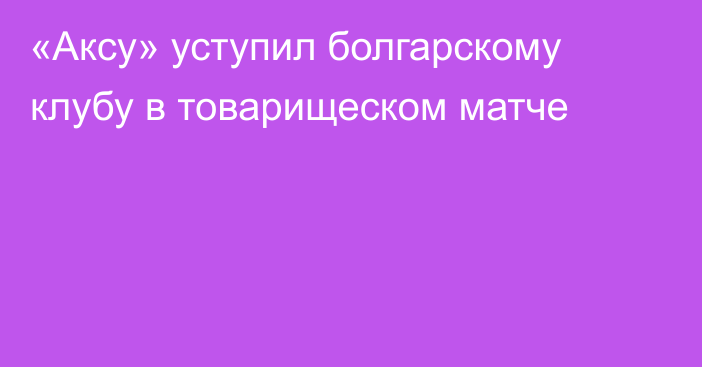 «Аксу» уступил болгарскому клубу в товарищеском матче