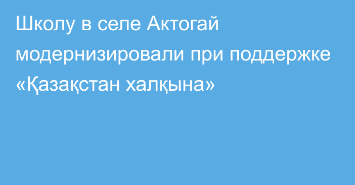 Школу в селе Актогай модернизировали при поддержке «Қазақстан халқына»