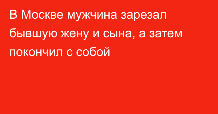 В Москве мужчина зарезал бывшую жену и сына, а затем покончил с собой