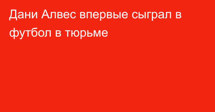 Дани Алвес впервые сыграл в футбол в тюрьме