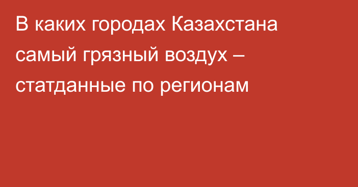 В каких городах Казахстана самый грязный воздух – статданные по регионам