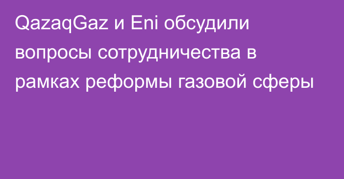 QazaqGaz и Eni обсудили вопросы сотрудничества в рамках реформы газовой сферы