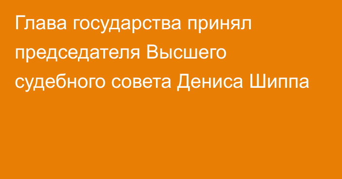 Глава государства принял председателя Высшего судебного совета Дениса Шиппа 