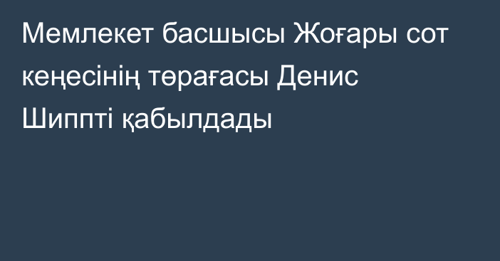 Мемлекет басшысы Жоғары сот кеңесінің төрағасы Денис Шиппті қабылдады