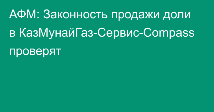 АФМ: Законность продажи доли в КазМунайГаз-Сервис-Сompass проверят