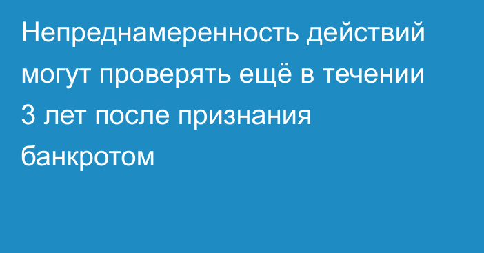 Непреднамеренность действий могут проверять ещё в течении 3 лет после признания банкротом