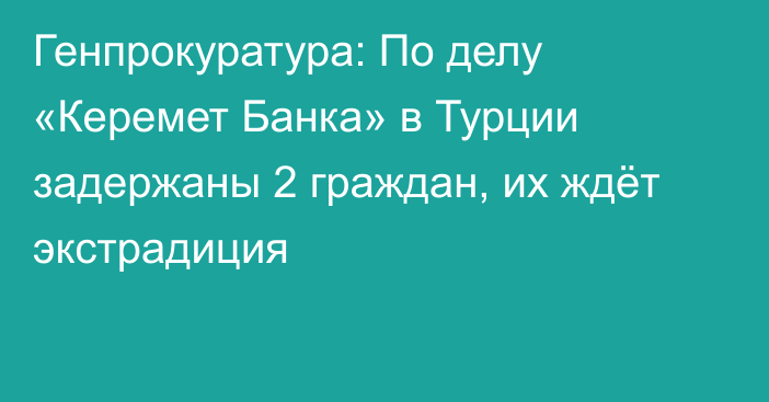 Генпрокуратура: По делу «Керемет Банка» в Турции задержаны 2 граждан, их ждёт экстрадиция