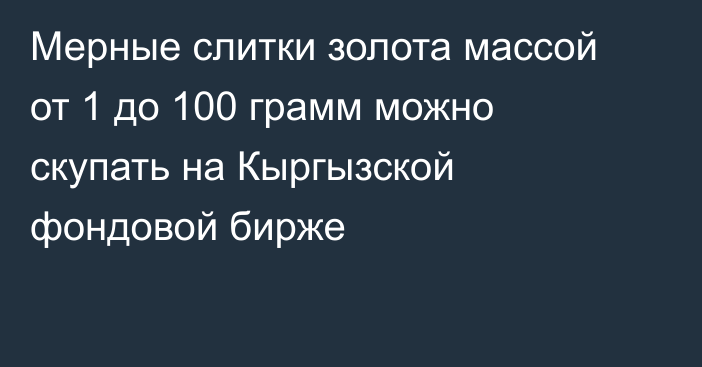 Мерные слитки золота массой от 1 до 100 грамм можно скупать на Кыргызской фондовой бирже